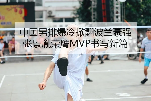 中国男排爆冷掀翻波兰豪强 张景胤荣膺MVP书写新篇